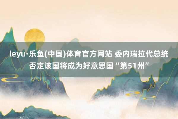 leyu·乐鱼(中国)体育官方网站 委内瑞拉代总统否定该国将成为好意思国“第51州”