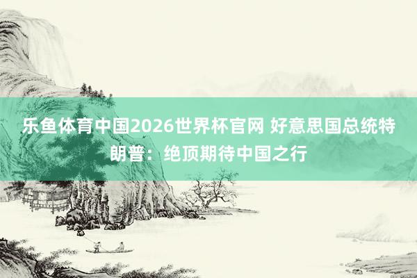 乐鱼体育中国2026世界杯官网 好意思国总统特朗普：绝顶期待中国之行
