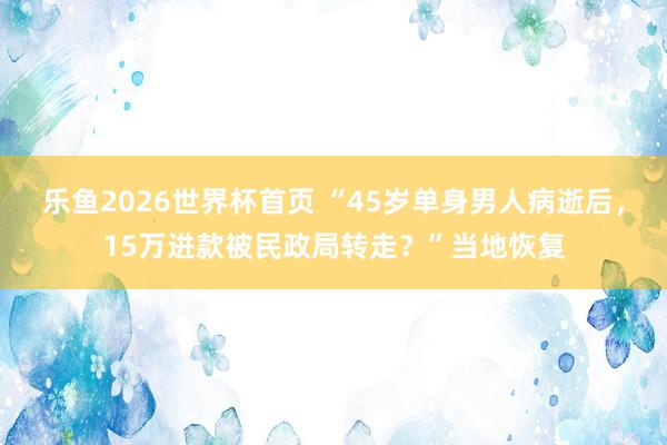 乐鱼2026世界杯首页 “45岁单身男人病逝后，15万进款被民政局转走？”当地恢复