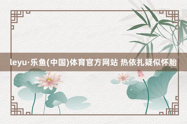leyu·乐鱼(中国)体育官方网站 热依扎疑似怀胎
