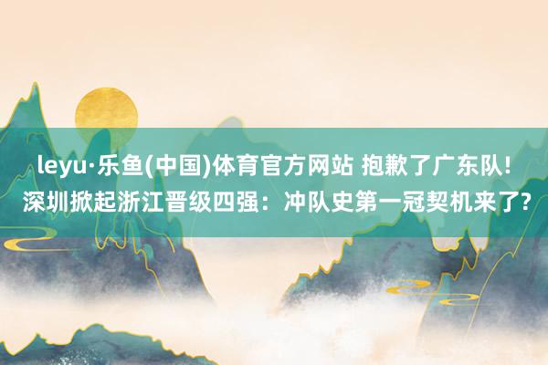leyu·乐鱼(中国)体育官方网站 抱歉了广东队! 深圳掀起浙江晋级四强：冲队史第一冠契机来了?