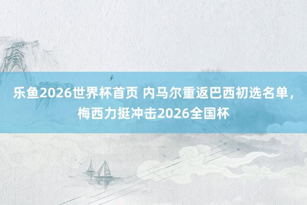 乐鱼2026世界杯首页 内马尔重返巴西初选名单，梅西力挺冲击2026全国杯