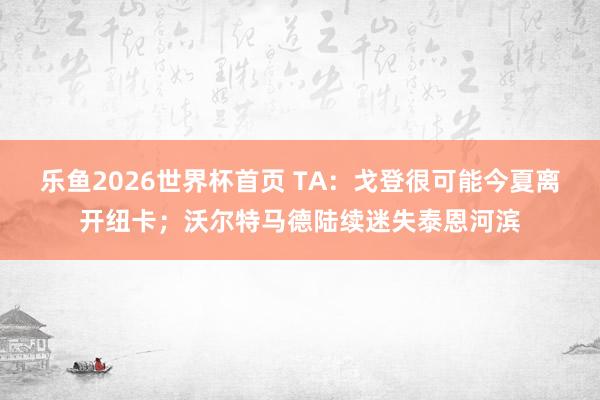 乐鱼2026世界杯首页 TA：戈登很可能今夏离开纽卡；沃尔特马德陆续迷失泰恩河滨