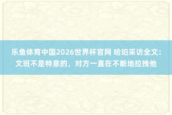 乐鱼体育中国2026世界杯官网 哈珀采访全文：文班不是特意的，对方一直在不断地拉拽他