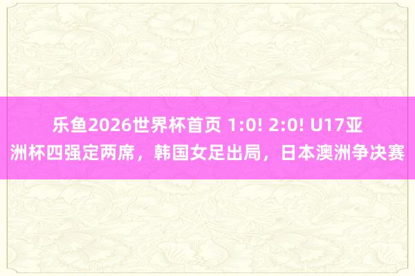 乐鱼2026世界杯首页 1:0! 2:0! U17亚洲杯四强定两席，韩国女足出局，日本澳洲争决赛