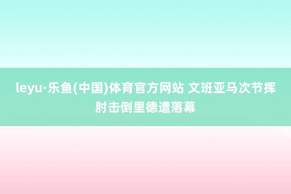 leyu·乐鱼(中国)体育官方网站 文班亚马次节挥肘击倒里德遭落幕
