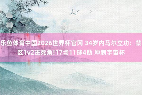 乐鱼体育中国2026世界杯官网 34岁内马尔立功：禁区1v2进死角!17场11球4助 冲刺宇宙杯