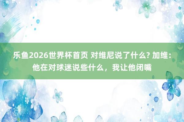乐鱼2026世界杯首页 对维尼说了什么? 加维：他在对球迷说些什么，我让他闭嘴