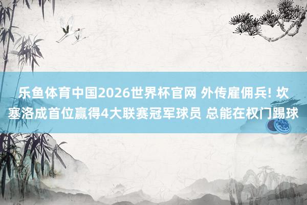 乐鱼体育中国2026世界杯官网 外传雇佣兵! 坎塞洛成首位赢得4大联赛冠军球员 总能在权门踢球