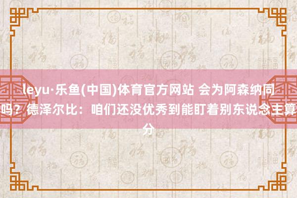 leyu·乐鱼(中国)体育官方网站 会为阿森纳同意吗？德泽尔比：咱们还没优秀到能盯着别东说念主算分