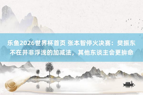 乐鱼2026世界杯首页 张本智停火决赛：樊振东不在并非浮浅的加减法，其他东谈主会更拚命