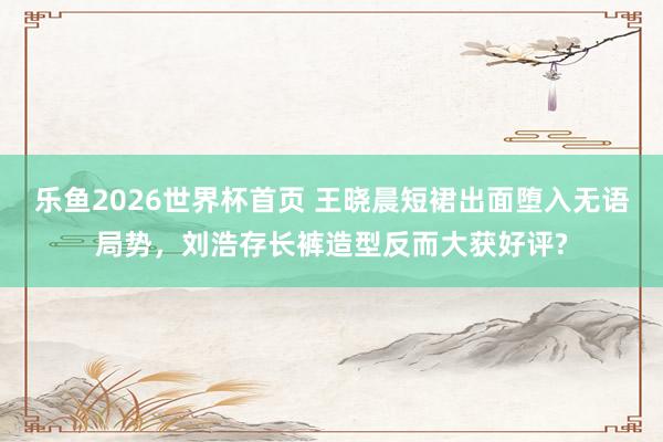 乐鱼2026世界杯首页 王晓晨短裙出面堕入无语局势，刘浩存长裤造型反而大获好评?