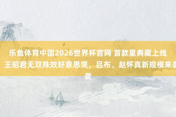 乐鱼体育中国2026世界杯官网 首款星典藏上线，王昭君无双殊效好意思哭，吕布、赵怀真新规模来袭