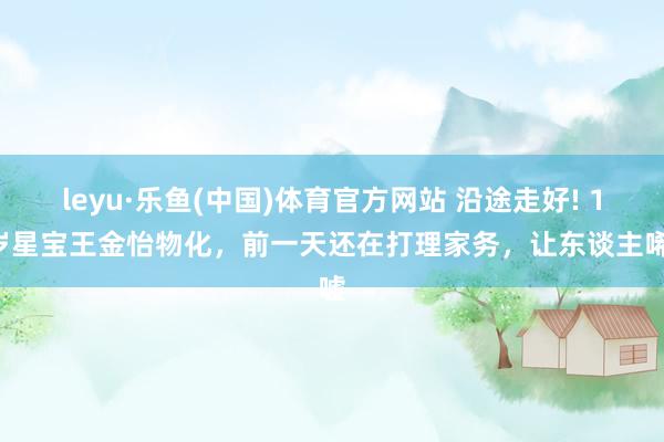 leyu·乐鱼(中国)体育官方网站 沿途走好! 17岁星宝王金怡物化，前一天还在打理家务，让东谈主唏嘘
