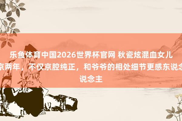 乐鱼体育中国2026世界杯官网 秋瓷炫混血女儿回京两年，不仅京腔纯正，和爷爷的相处细节更感东说念主