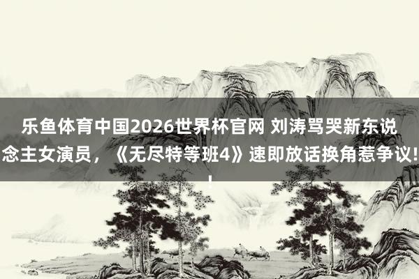 乐鱼体育中国2026世界杯官网 刘涛骂哭新东说念主女演员，《无尽特等班4》速即放话换角惹争议!
