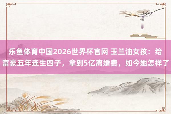 乐鱼体育中国2026世界杯官网 玉兰油女孩：给富豪五年连生四子，拿到5亿离婚费，如今她怎样了