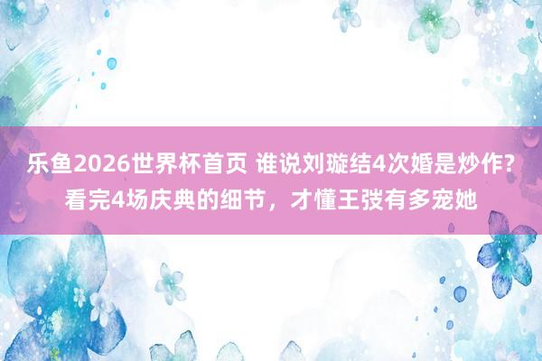 乐鱼2026世界杯首页 谁说刘璇结4次婚是炒作?看完4场庆典的细节，才懂王弢有多宠她