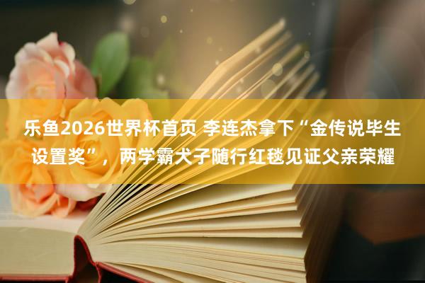 乐鱼2026世界杯首页 李连杰拿下“金传说毕生设置奖”，两学霸犬子随行红毯见证父亲荣耀