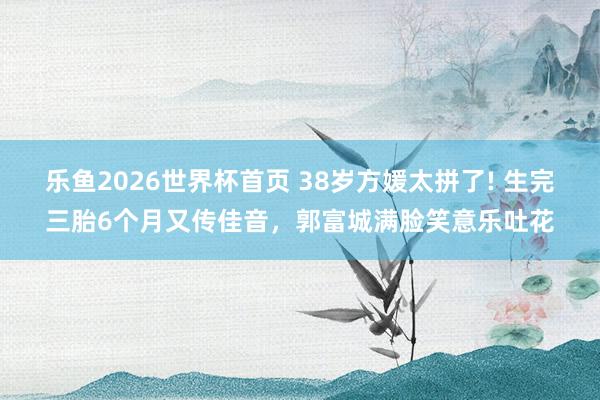 乐鱼2026世界杯首页 38岁方媛太拼了! 生完三胎6个月又传佳音，郭富城满脸笑意乐吐花