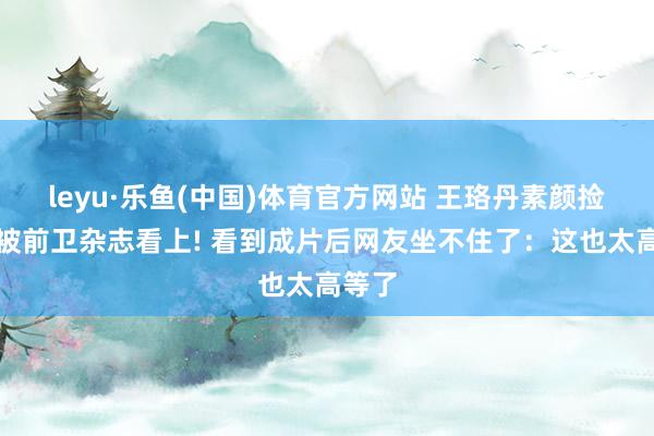 leyu·乐鱼(中国)体育官方网站 王珞丹素颜捡垃圾被前卫杂志看上! 看到成片后网友坐不住了：这也太高等了