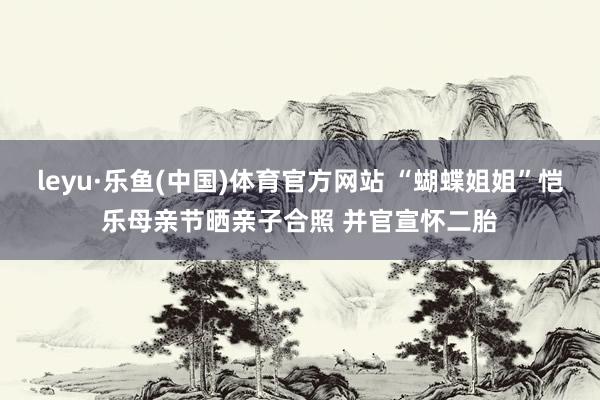leyu·乐鱼(中国)体育官方网站 “蝴蝶姐姐”恺乐母亲节晒亲子合照 并官宣怀二胎
