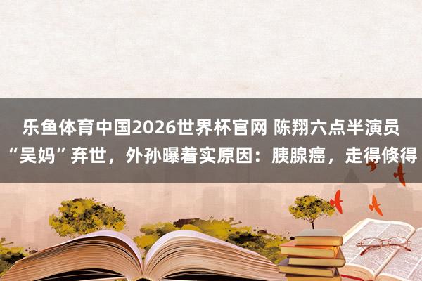 乐鱼体育中国2026世界杯官网 陈翔六点半演员“吴妈”弃世，外孙曝着实原因：胰腺癌，走得倏得