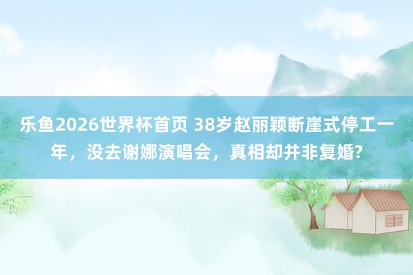 乐鱼2026世界杯首页 38岁赵丽颖断崖式停工一年，没去谢娜演唱会，真相却并非复婚?