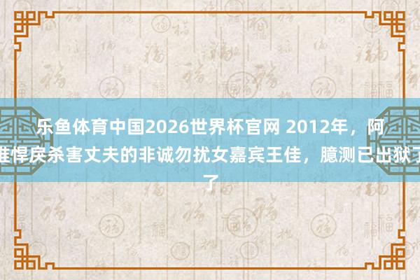 乐鱼体育中国2026世界杯官网 2012年，阿谁悍戾杀害丈夫的非诚勿扰女嘉宾王佳，臆测已出狱了