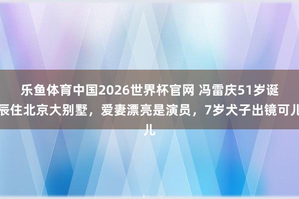 乐鱼体育中国2026世界杯官网 冯雷庆51岁诞辰住北京大别墅，爱妻漂亮是演员，7岁犬子出镜可儿