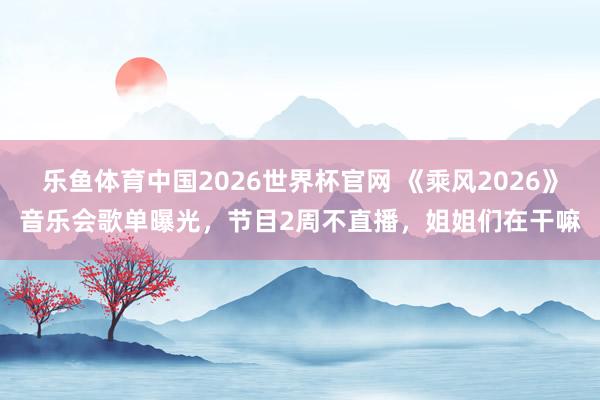 乐鱼体育中国2026世界杯官网 《乘风2026》音乐会歌单曝光，节目2周不直播，姐姐们在干嘛