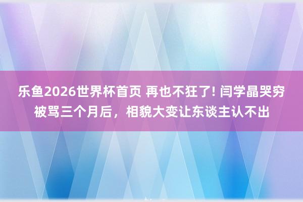 乐鱼2026世界杯首页 再也不狂了! 闫学晶哭穷被骂三个月后，相貌大变让东谈主认不出