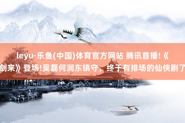 leyu·乐鱼(中国)体育官方网站 腾讯首播!《剑来》登场!吴磊何润东镇守，终于有排场的仙侠剧了