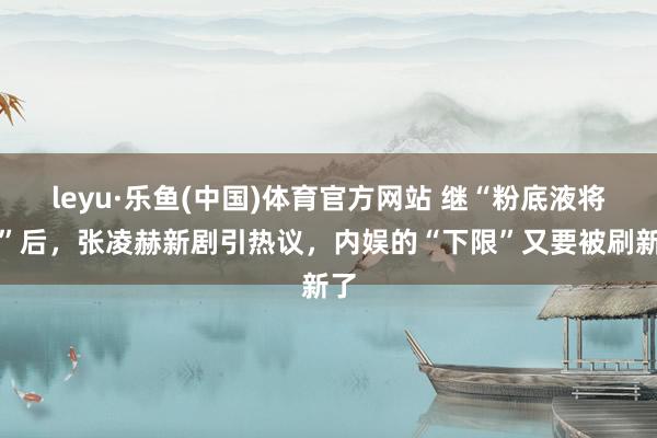 leyu·乐鱼(中国)体育官方网站 继“粉底液将军”后，张凌赫新剧引热议，内娱的“下限”又要被刷新了