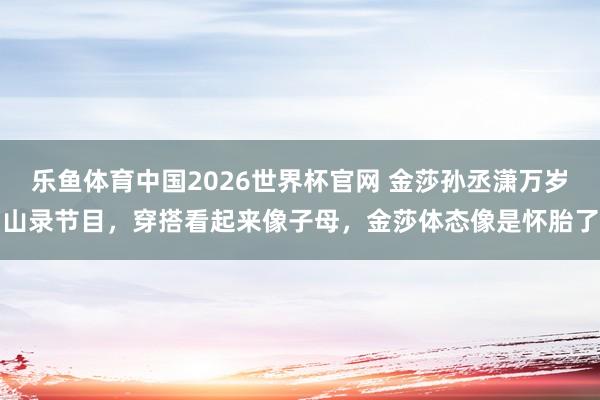 乐鱼体育中国2026世界杯官网 金莎孙丞潇万岁山录节目，穿搭看起来像子母，金莎体态像是怀胎了