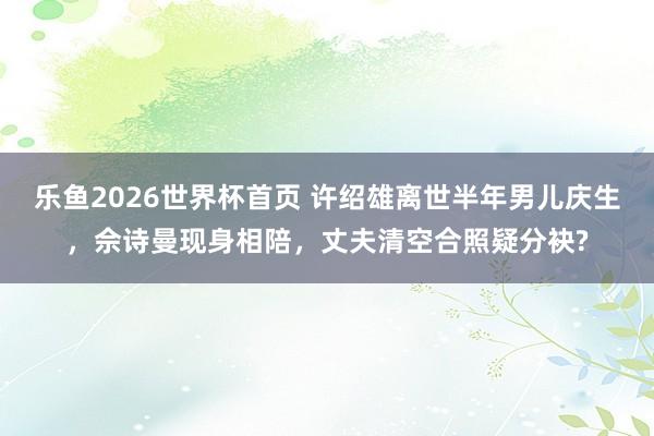 乐鱼2026世界杯首页 许绍雄离世半年男儿庆生，佘诗曼现身相陪，丈夫清空合照疑分袂?