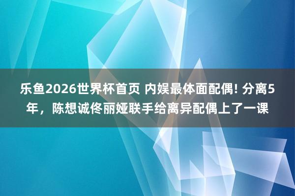 乐鱼2026世界杯首页 内娱最体面配偶! 分离5年，陈想诚佟丽娅联手给离异配偶上了一课