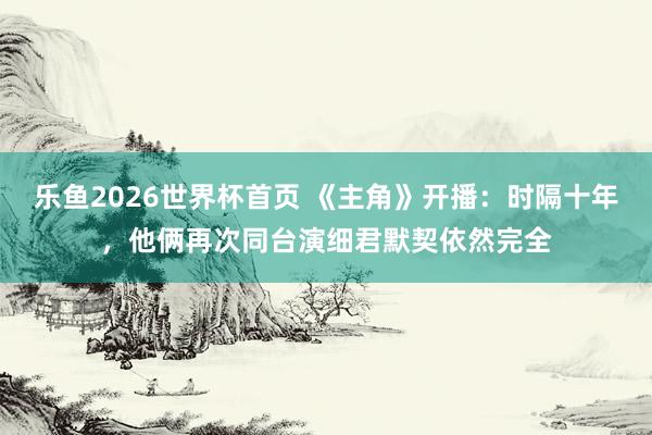 乐鱼2026世界杯首页 《主角》开播：时隔十年，他俩再次同台演细君默契依然完全