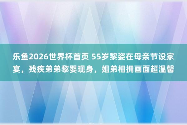乐鱼2026世界杯首页 55岁黎姿在母亲节设家宴，残疾弟弟黎婴现身，姐弟相拥画面超温馨