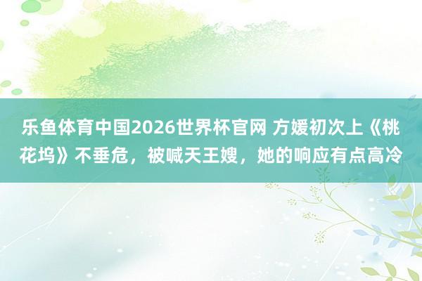 乐鱼体育中国2026世界杯官网 方媛初次上《桃花坞》不垂危，被喊天王嫂，她的响应有点高冷