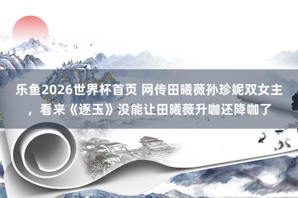 乐鱼2026世界杯首页 网传田曦薇孙珍妮双女主，看来《逐玉》没能让田曦薇升咖还降咖了