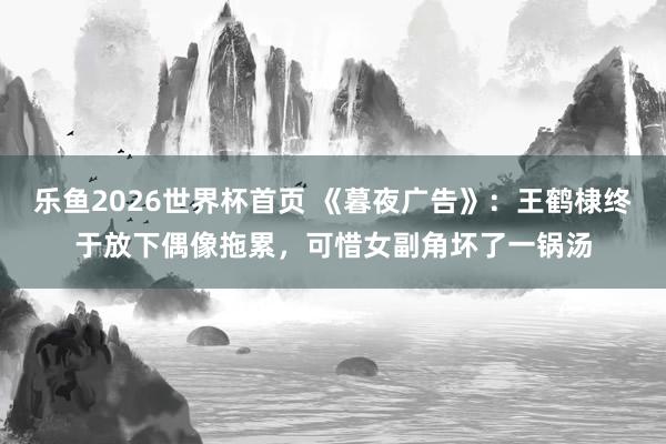 乐鱼2026世界杯首页 《暮夜广告》：王鹤棣终于放下偶像拖累，可惜女副角坏了一锅汤