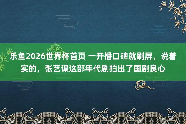 乐鱼2026世界杯首页 一开播口碑就刷屏，说着实的，张艺谋这部年代剧拍出了国剧良心