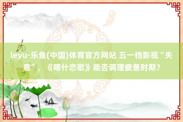 leyu·乐鱼(中国)体育官方网站 五一档影视“失意”，《喀什恋歌》能否调理疲惫时期？