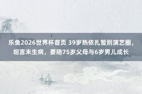 乐鱼2026世界杯首页 39岁热依扎暂别演艺圈，坦言未生病，要陪75岁父母与6岁男儿成长