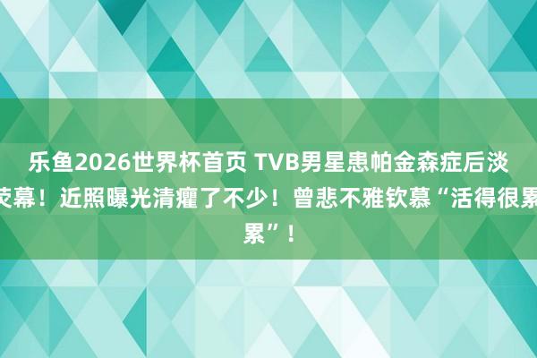 乐鱼2026世界杯首页 TVB男星患帕金森症后淡出荧幕！近照曝光清癯了不少！曾悲不雅钦慕“活得很累”！