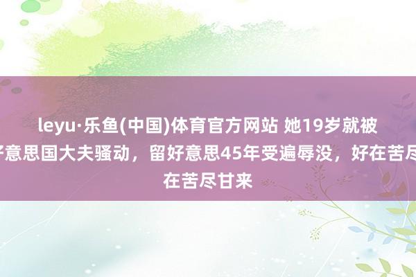 leyu·乐鱼(中国)体育官方网站 她19岁就被2名好意思国大夫骚动，留好意思45年受遍辱没，好在苦尽甘来
