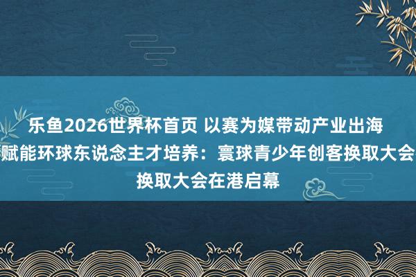 乐鱼2026世界杯首页 以赛为媒带动产业出海 圭臬共建赋能环球东说念主才培养：寰球青少年创客换取大会在港启幕