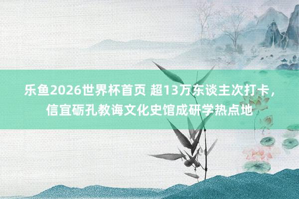 乐鱼2026世界杯首页 超13万东谈主次打卡，信宜砺孔教诲文化史馆成研学热点地