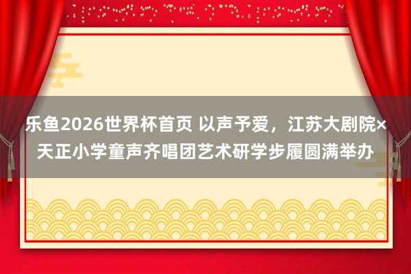 乐鱼2026世界杯首页 以声予爱，江苏大剧院×天正小学童声齐唱团艺术研学步履圆满举办